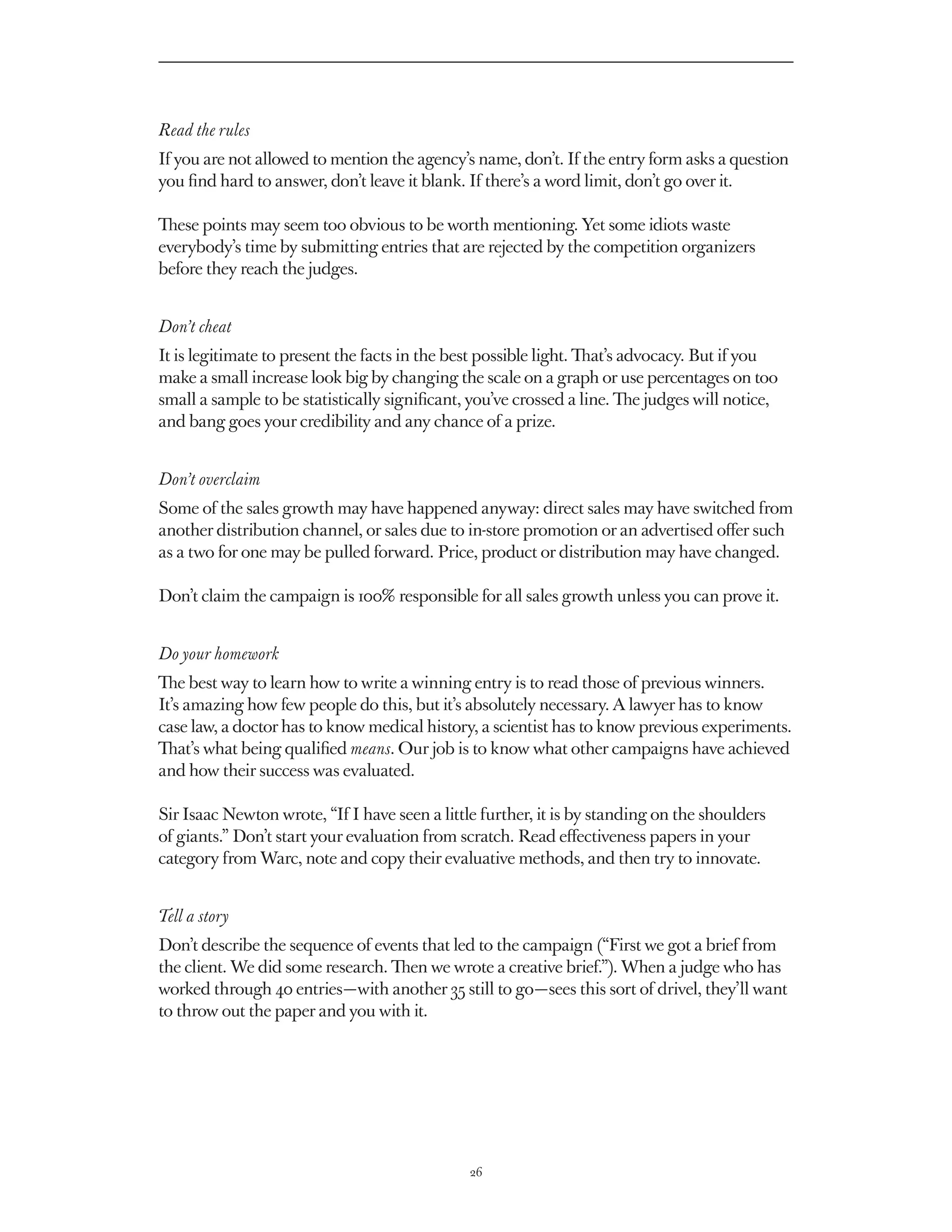 Read the rules
If you are not allowed to mention the agency’s name, don’t. If the entry form asks a question
you find hard to answer, don’t leave it blank. If there’s a word limit, don’t go over it.

These points may seem too obvious to be worth mentioning. Yet some idiots waste
everybody’s time by submitting entries that are rejected by the competition organizers
before they reach the judges.


Don’t cheat
It is legitimate to present the facts in the best possible light. That’s advocacy. But if you
make a small increase look big by changing the scale on a graph or use percentages on too
small a sample to be statistically significant, you’ve crossed a line. The judges will notice,
and bang goes your credibility and any chance of a prize.


Don’t overclaim
Some of the sales growth may have happened anyway: direct sales may have switched from
another distribution channel, or sales due to in-store promotion or an advertised offer such
as a two for one may be pulled forward. Price, product or distribution may have changed.

Don’t claim the campaign is 100% responsible for all sales growth unless you can prove it.


Do your homework
The best way to learn how to write a winning entry is to read those of previous winners.
It’s amazing how few people do this, but it’s absolutely necessary. A lawyer has to know
case law, a doctor has to know medical history, a scientist has to know previous experiments.
That’s what being qualified means. Our job is to know what other campaigns have achieved
and how their success was evaluated.

Sir Isaac Newton wrote, “If I have seen a little further, it is by standing on the shoulders
of giants.” Don’t start your evaluation from scratch. Read effectiveness papers in your
category from Warc, note and copy their evaluative methods, and then try to innovate.


Tell a story
Don’t describe the sequence of events that led to the campaign (“First we got a brief from
the client. We did some research. Then we wrote a creative brief.”). When a judge who has
worked through 40 entries — with another 35 still to go — sees this sort of drivel, they’ll want
to throw out the paper and you with it.




                                               26
 