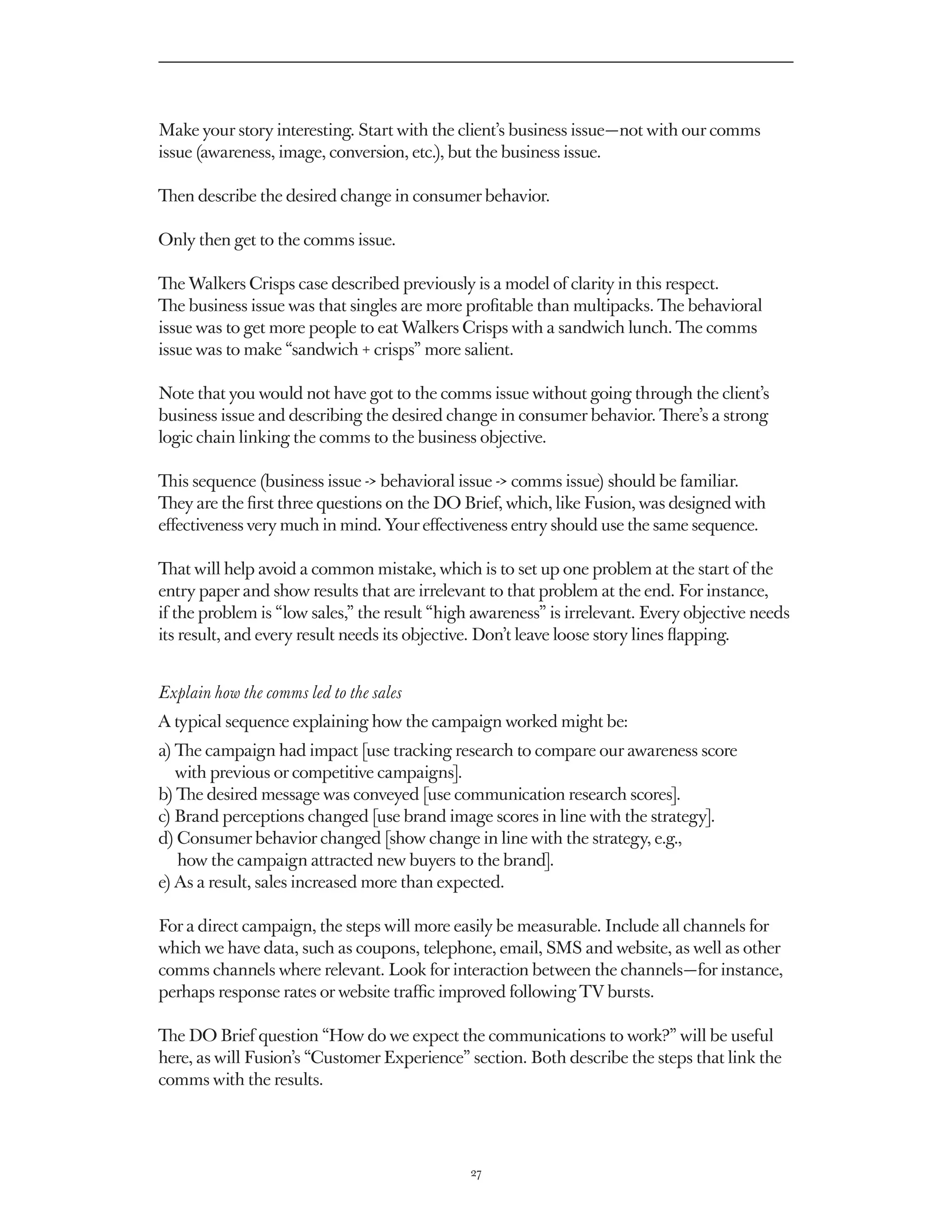 Make your story interesting. Start with the client’s business issue — not with our comms
issue (awareness, image, conversion, etc.), but the business issue.

Then describe the desired change in consumer behavior.

Only then get to the comms issue.

The Walkers Crisps case described previously is a model of clarity in this respect.
The business issue was that singles are more profitable than multipacks. The behavioral
issue was to get more people to eat Walkers Crisps with a sandwich lunch. The comms
issue was to make “sandwich + crisps” more salient.

Note that you would not have got to the comms issue without going through the client’s
business issue and describing the desired change in consumer behavior. There’s a strong
logic chain linking the comms to the business objective.

This sequence (business issue - behavioral issue - comms issue) should be familiar.
They are the first three questions on the DO Brief, which, like Fusion, was designed with
effectiveness very much in mind. Your effectiveness entry should use the same sequence.

That will help avoid a common mistake, which is to set up one problem at the start of the
entry paper and show results that are irrelevant to that problem at the end. For instance,
if the problem is “low sales,” the result “high awareness” is irrelevant. Every objective needs
its result, and every result needs its objective. Don’t leave loose story lines flapping.


Explain how the comms led to the sales
A typical sequence explaining how the campaign worked might be:
a) The campaign had impact [use tracking research to compare our awareness score
   
   with previous or competitive campaigns].
b)  e desired message was conveyed [use communication research scores].
   Th
c) Brand perceptions changed [use brand image scores in line with the strategy].
d) Consumer behavior changed [show change in line with the strategy, e.g.,
    
    how the campaign attracted new buyers to the brand].
e) As a result, sales increased more than expected.

For a direct campaign, the steps will more easily be measurable. Include all channels for
which we have data, such as coupons, telephone, email, SMS and website, as well as other
comms channels where relevant. Look for interaction between the channels — for instance,
perhaps response rates or website traffic improved following TV bursts.

The DO Brief question “How do we expect the communications to work?” will be useful
here, as will Fusion’s “Customer Experience” section. Both describe the steps that link the
comms with the results.




                                              27
 