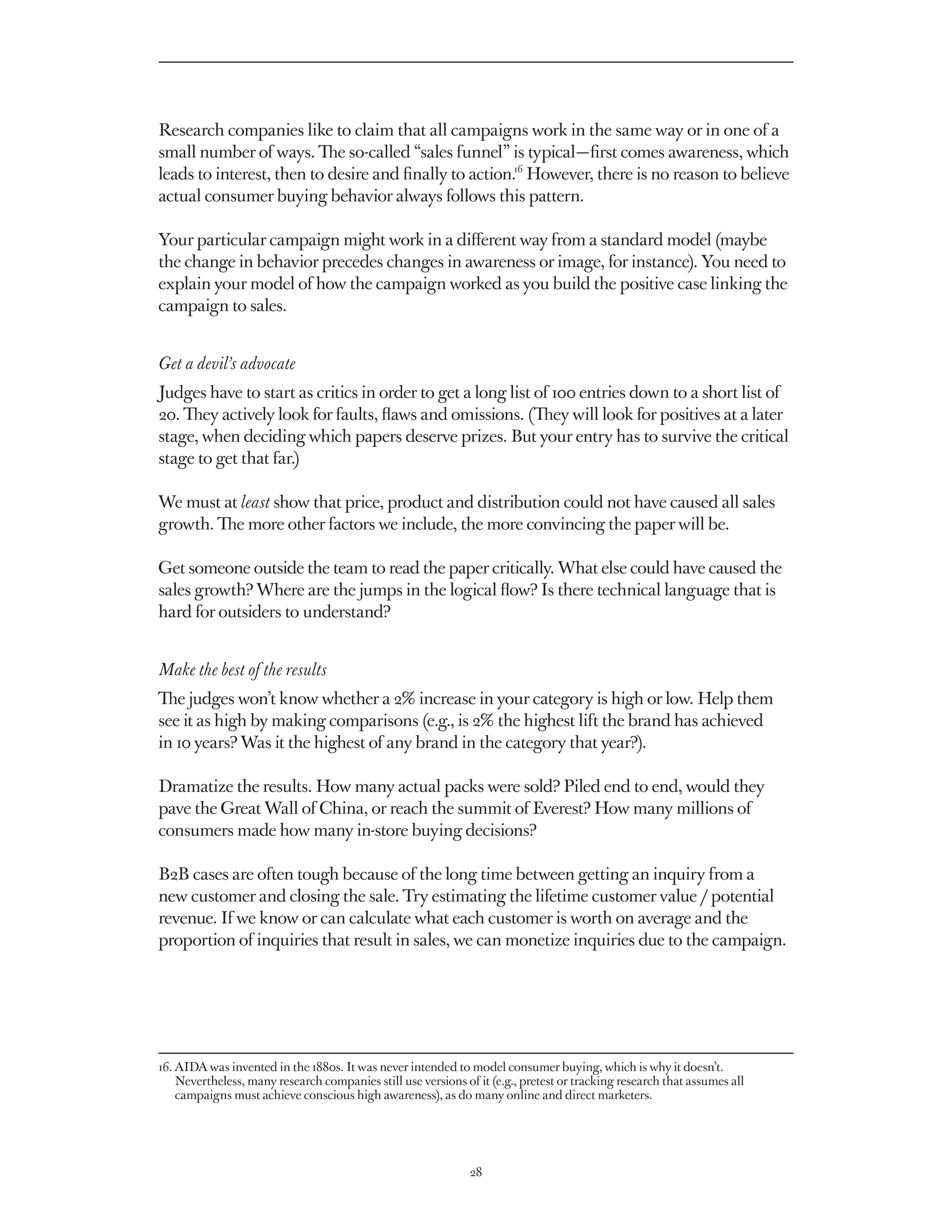 Research companies like to claim that all campaigns work in the same way or in one of a
small number of ways. The so-called “sales funnel” is typical — first comes awareness, which
leads to interest, then to desire and finally to action.16 However, there is no reason to believe
actual consumer buying behavior always follows this pattern.

Your particular campaign might work in a different way from a standard model (maybe
the change in behavior precedes changes in awareness or image, for instance). You need to
explain your model of how the campaign worked as you build the positive case linking the
campaign to sales.


Get a devil’s advocate
Judges have to start as critics in order to get a long list of 100 entries down to a short list of
20. They actively look for faults, flaws and omissions. (They will look for positives at a later
stage, when deciding which papers deserve prizes. But your entry has to survive the critical
stage to get that far.)

We must at least show that price, product and distribution could not have caused all sales
growth. The more other factors we include, the more convincing the paper will be.

Get someone outside the team to read the paper critically. What else could have caused the
sales growth? Where are the jumps in the logical flow? Is there technical language that is
hard for outsiders to understand?


Make the best of the results
The judges won’t know whether a 2% increase in your category is high or low. Help them
see it as high by making comparisons (e.g., is 2% the highest lift the brand has achieved
in 10 years? Was it the highest of any brand in the category that year?).

Dramatize the results. How many actual packs were sold? Piled end to end, would they
pave the Great Wall of China, or reach the summit of Everest? How many millions of
consumers made how many in-store buying decisions?

B2B cases are often tough because of the long time between getting an inquiry from a
new customer and closing the sale. Try estimating the lifetime customer value / potential
revenue. If we know or can calculate what each customer is worth on average and the
proportion of inquiries that result in sales, we can monetize inquiries due to the campaign.




16.  IDA was invented in the 1880s. It was never intended to model consumer buying, which is why it doesn’t.
    A
    Nevertheless, many research companies still use versions of it (e.g., pretest or tracking research that assumes all
    campaigns must achieve conscious high awareness), as do many online and direct marketers.




                                                               28
 