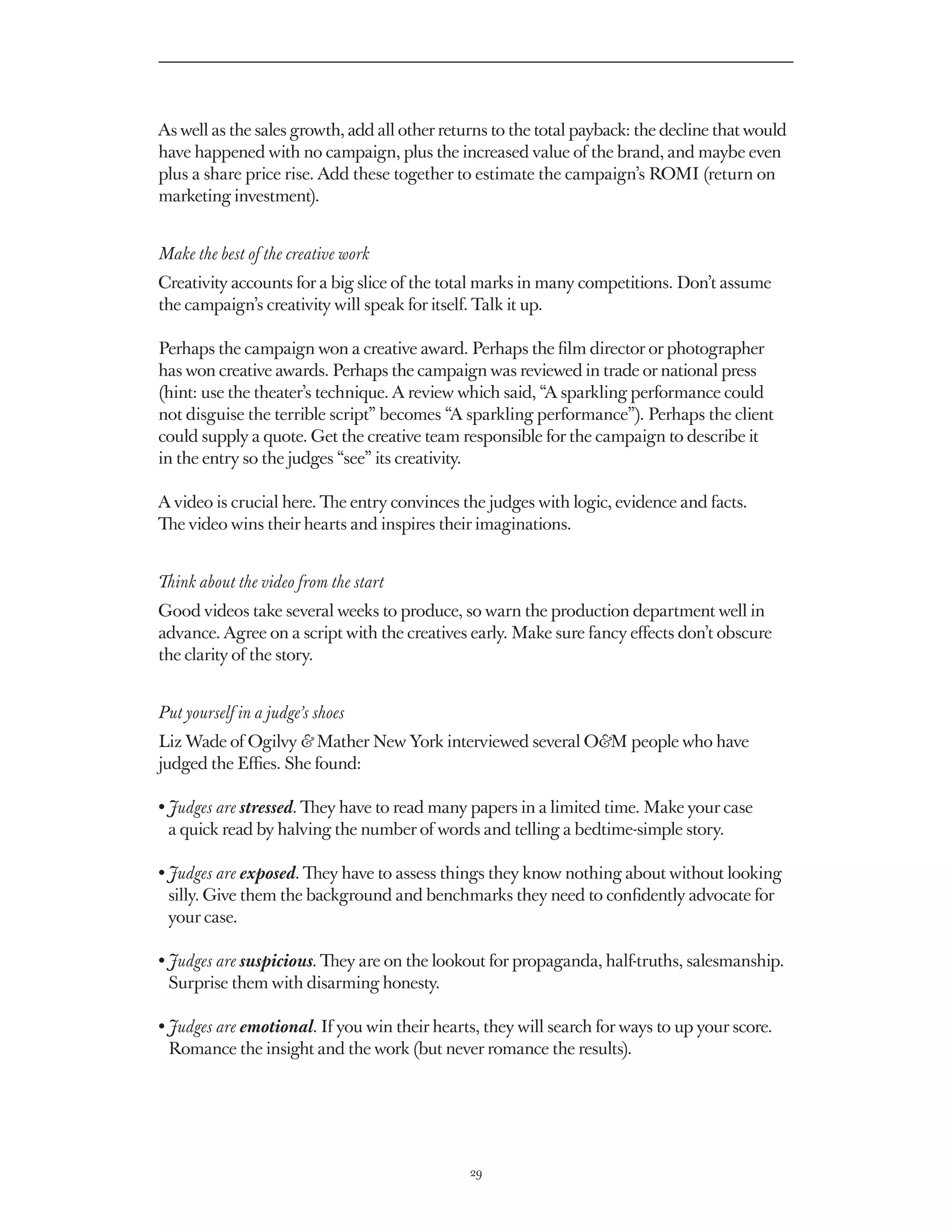 As well as the sales growth, add all other returns to the total payback: the decline that would
have happened with no campaign, plus the increased value of the brand, and maybe even
plus a share price rise. Add these together to estimate the campaign’s ROMI (return on
marketing investment).


Make the best of the creative work
Creativity accounts for a big slice of the total marks in many competitions. Don’t assume
the campaign’s creativity will speak for itself. Talk it up.

Perhaps the campaign won a creative award. Perhaps the film director or photographer
has won creative awards. Perhaps the campaign was reviewed in trade or national press
(hint: use the theater’s technique. A review which said, “A sparkling performance could
not disguise the terrible script” becomes “A sparkling performance”). Perhaps the client
could supply a quote. Get the creative team responsible for the campaign to describe it
in the entry so the judges “see” its creativity.

A video is crucial here. The entry convinces the judges with logic, evidence and facts.
The video wins their hearts and inspires their imaginations.


Think about the video from the start
Good videos take several weeks to produce, so warn the production department well in
advance. Agree on a script with the creatives early. Make sure fancy effects don’t obscure
the clarity of the story.


Put yourself in a judge’s shoes
Liz Wade of Ogilvy  Mather New York interviewed several OM people who have
judged the Effies. She found:

• Judges are stressed. They have to read many papers in a limited time. Make your case
   a quick read by halving the number of words and telling a bedtime-simple story.

•  udges are exposed. They have to assess things they know nothing about without looking
  J
  silly. Give them the background and benchmarks they need to confidently advocate for
  your case.

•  udges are suspicious. They are on the lookout for propaganda, half-truths, salesmanship.
  J
  Surprise them with disarming honesty.

•  udges are emotional. If you win their hearts, they will search for ways to up your score.
  J
  Romance the insight and the work (but never romance the results).




                                               29
 