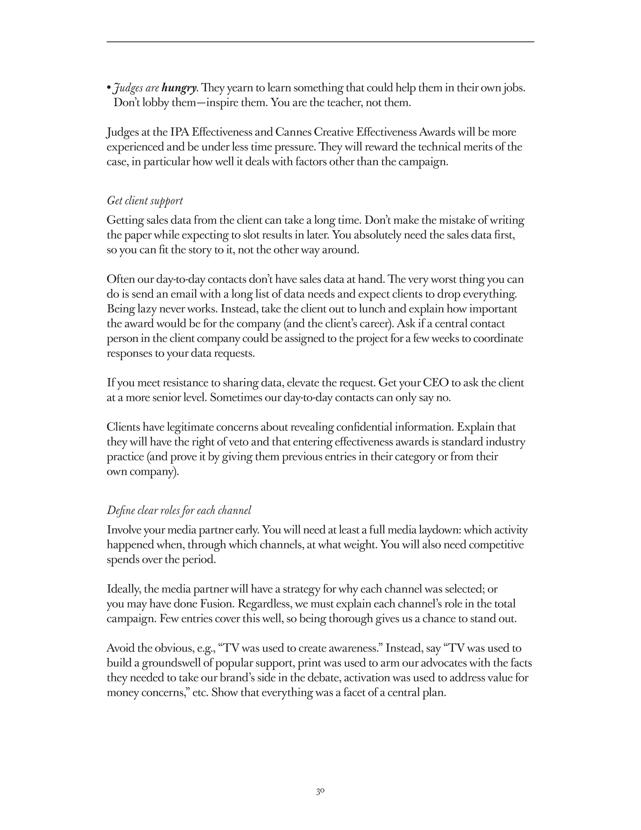 •  udges are hungry. They yearn to learn something that could help them in their own jobs.
  J
  Don’t lobby them — inspire them. You are the teacher, not them.

Judges at the IPA Effectiveness and Cannes Creative Effectiveness Awards will be more
experienced and be under less time pressure. They will reward the technical merits of the
case, in particular how well it deals with factors other than the campaign.


Get client support
Getting sales data from the client can take a long time. Don’t make the mistake of writing
the paper while expecting to slot results in later. You absolutely need the sales data first,
so you can fit the story to it, not the other way around.

Often our day-to-day contacts don’t have sales data at hand. The very worst thing you can
do is send an email with a long list of data needs and expect clients to drop everything.
Being lazy never works. Instead, take the client out to lunch and explain how important
the award would be for the company (and the client’s career). Ask if a central contact
person in the client company could be assigned to the project for a few weeks to coordinate
responses to your data requests.

If you meet resistance to sharing data, elevate the request. Get your CEO to ask the client
at a more senior level. Sometimes our day-to-day contacts can only say no.

Clients have legitimate concerns about revealing confidential information. Explain that
they will have the right of veto and that entering effectiveness awards is standard industry
practice (and prove it by giving them previous entries in their category or from their
own company).


Define clear roles for each channel
Involve your media partner early. You will need at least a full media laydown: which activity
happened when, through which channels, at what weight. You will also need competitive
spends over the period.

Ideally, the media partner will have a strategy for why each channel was selected; or
you may have done Fusion. Regardless, we must explain each channel’s role in the total
campaign. Few entries cover this well, so being thorough gives us a chance to stand out.

Avoid the obvious, e.g., “TV was used to create awareness.” Instead, say “TV was used to
build a groundswell of popular support, print was used to arm our advocates with the facts
they needed to take our brand’s side in the debate, activation was used to address value for
money concerns,” etc. Show that everything was a facet of a central plan.




                                              30
 