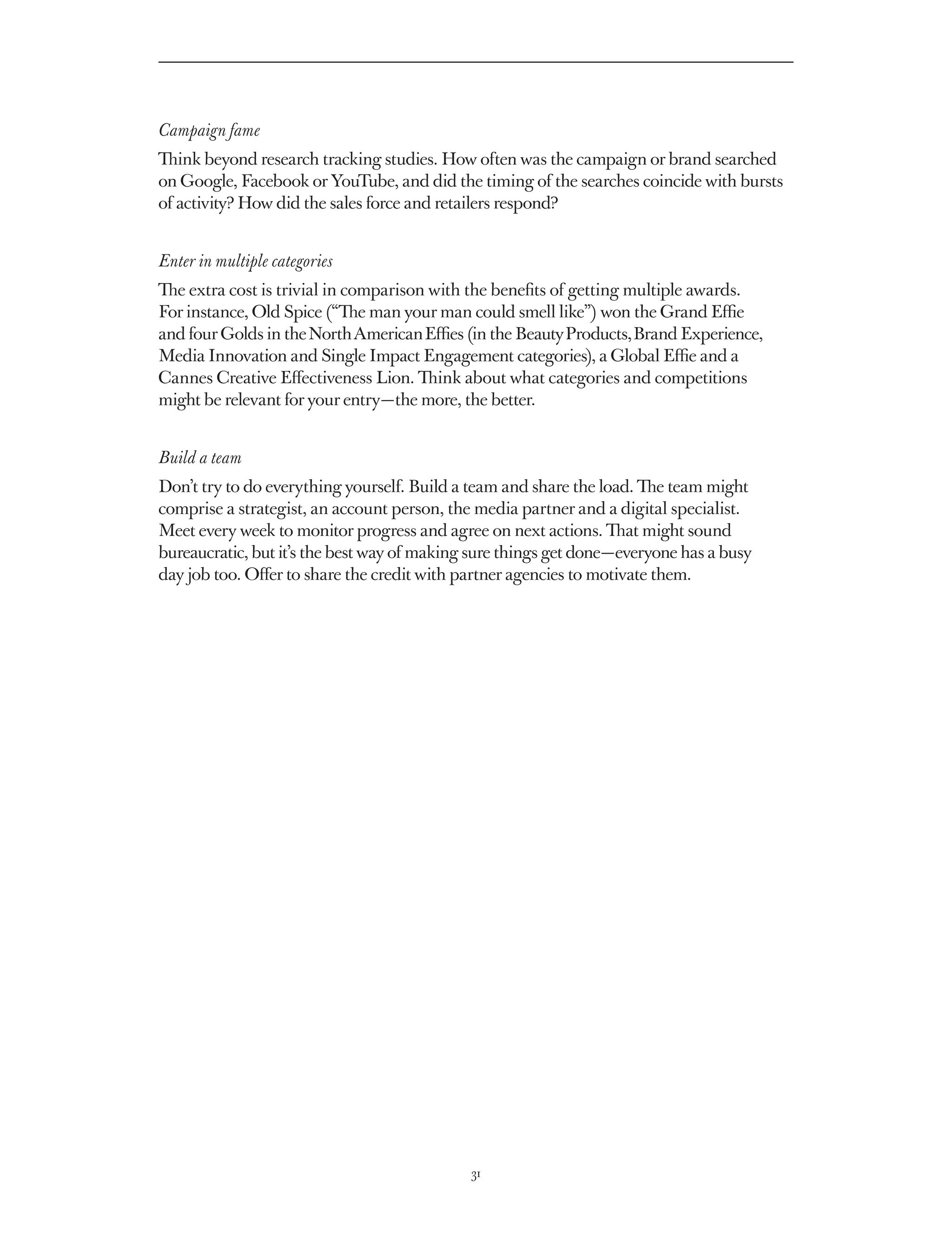 Campaign fame
Think beyond research tracking studies. How often was the campaign or brand searched
on Google, Facebook or YouTube, and did the timing of the searches coincide with bursts
of activity? How did the sales force and retailers respond?


Enter in multiple categories
The extra cost is trivial in comparison with the benefits of getting multiple awards.
For instance, Old Spice (“The man your man could smell like”) won the Grand Effie
and four Golds in the North American Effies (in the Beauty Products, Brand Experience,
Media Innovation and Single Impact Engagement categories), a Global Effie and a
Cannes Creative Effectiveness Lion. Think about what categories and competitions
might be relevant for your entry — the more, the better.


Build a team
Don’t try to do everything yourself. Build a team and share the load. The team might
comprise a strategist, an account person, the media partner and a digital specialist.
Meet every week to monitor progress and agree on next actions. That might sound
bureaucratic, but it’s the best way of making sure things get done — everyone has a busy
day job too. Offer to share the credit with partner agencies to motivate them.




                                              31
 