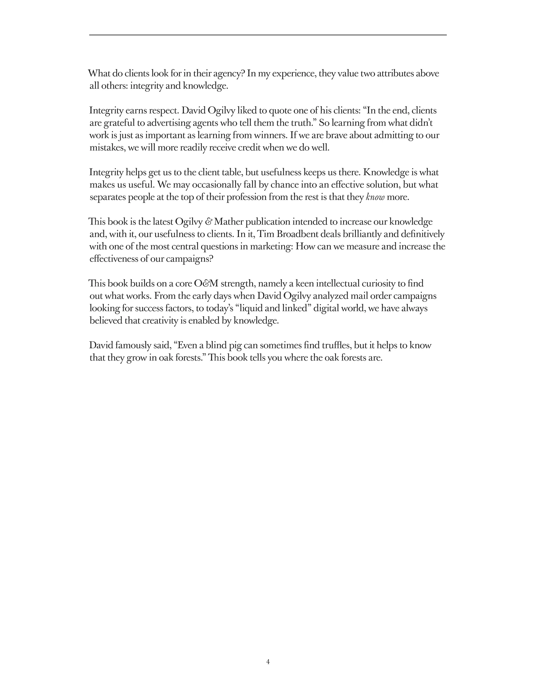 What do clients look for in their agency? In my experience, they value two attributes above
all others: integrity and knowledge.

Integrity earns respect. David Ogilvy liked to quote one of his clients: “In the end, clients
are grateful to advertising agents who tell them the truth.” So learning from what didn’t
work is just as important as learning from winners. If we are brave about admitting to our
mistakes, we will more readily receive credit when we do well.

Integrity helps get us to the client table, but usefulness keeps us there. Knowledge is what
makes us useful. We may occasionally fall by chance into an effective solution, but what
separates people at the top of their profession from the rest is that they know more.

This book is the latest Ogilvy & Mather publication intended to increase our knowledge
and, with it, our usefulness to clients. In it, Tim Broadbent deals brilliantly and definitively
with one of the most central questions in marketing: How can we measure and increase the
effectiveness of our campaigns?

This book builds on a core O&M strength, namely a keen intellectual curiosity to find
out what works. From the early days when David Ogilvy analyzed mail order campaigns
looking for success factors, to today’s “liquid and linked” digital world, we have always
believed that creativity is enabled by knowledge.

David famously said, “Even a blind pig can sometimes find truffles, but it helps to know
that they grow in oak forests.” This book tells you where the oak forests are.




                                               4
 