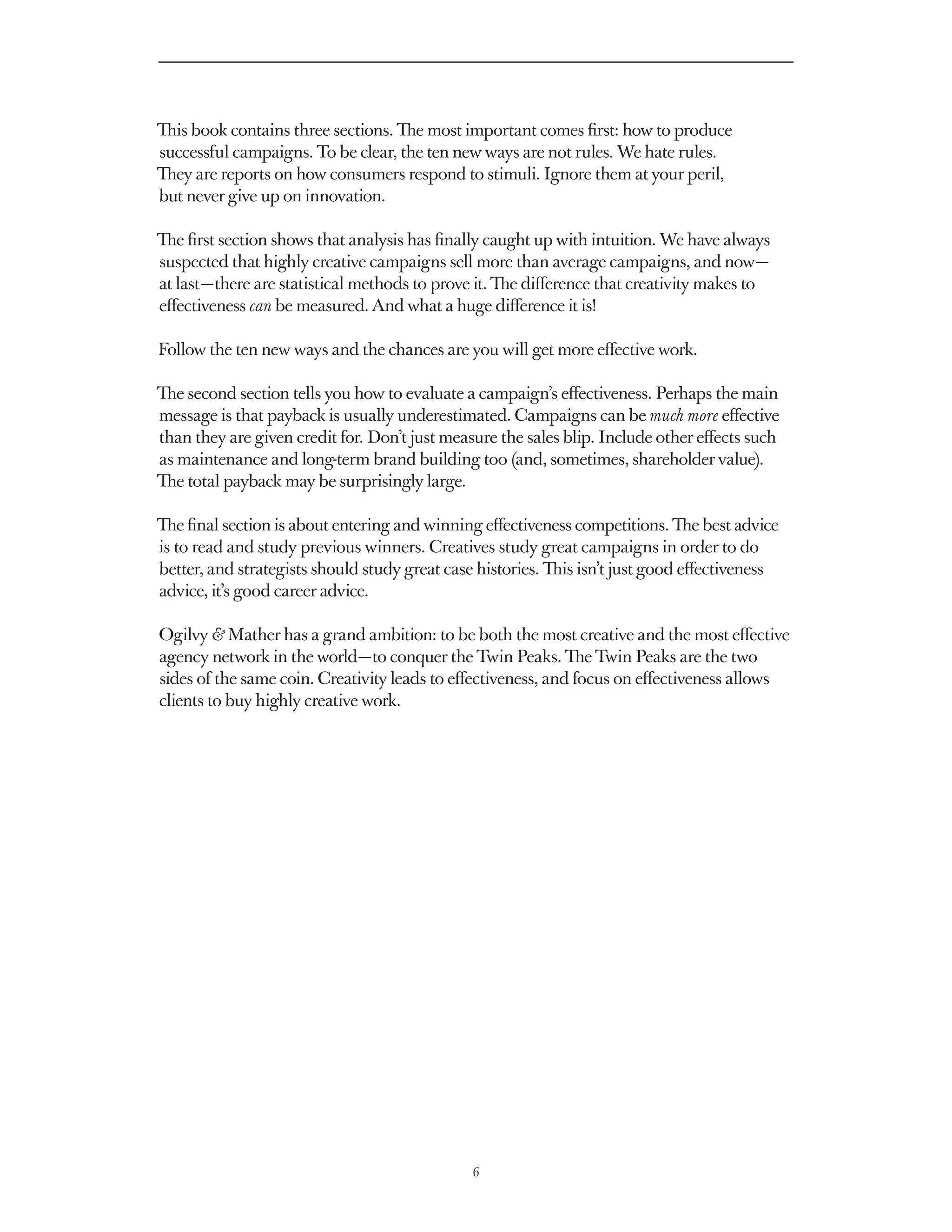 This book contains three sections. The most important comes first: how to produce
successful campaigns. To be clear, the ten new ways are not rules. We hate rules.
They are reports on how consumers respond to stimuli. Ignore them at your peril,
but never give up on innovation.

The first section shows that analysis has finally caught up with intuition. We have always
suspected that highly creative campaigns sell more than average campaigns, and now — 
at last — there are statistical methods to prove it. The difference that creativity makes to
effectiveness can be measured. And what a huge difference it is!

Follow the ten new ways and the chances are you will get more effective work.

The second section tells you how to evaluate a campaign’s effectiveness. Perhaps the main
message is that payback is usually underestimated. Campaigns can be much more effective
than they are given credit for. Don’t just measure the sales blip. Include other effects such
as maintenance and long-term brand building too (and, sometimes, shareholder value).
The total payback may be surprisingly large.

The final section is about entering and winning effectiveness competitions. The best advice
is to read and study previous winners. Creatives study great campaigns in order to do
better, and strategists should study great case histories. This isn’t just good effectiveness
advice, it’s good career advice.

Ogilvy & Mather has a grand ambition: to be both the most creative and the most effective
agency network in the world — to conquer the Twin Peaks. The Twin Peaks are the two
sides of the same coin. Creativity leads to effectiveness, and focus on effectiveness allows
clients to buy highly creative work.




                                               6
 