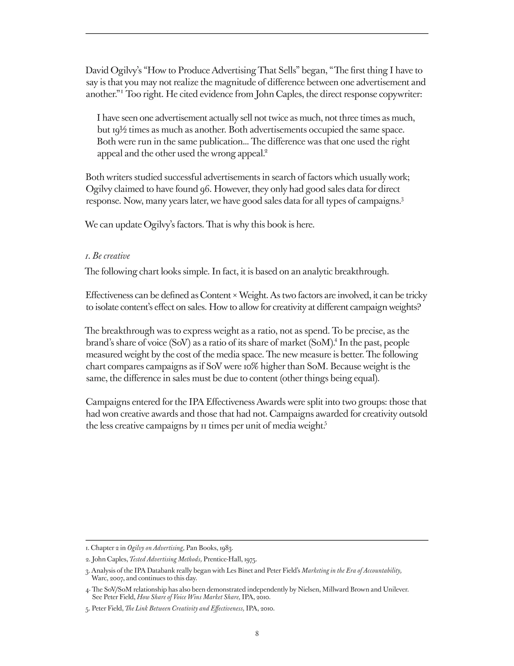 David Ogilvy’s “How to Produce Advertising That Sells” began, “The first thing I have to
say is that you may not realize the magnitude of difference between one advertisement and
another.” 1 Too right. He cited evidence from John Caples, the direct response copywriter:

    I have seen one advertisement actually sell not twice as much, not three times as much,
    but 19½ times as much as another. Both advertisements occupied the same space.
    Both were run in the same publication... The difference was that one used the right
    appeal and the other used the wrong appeal.2

Both writers studied successful advertisements in search of factors which usually work;
Ogilvy claimed to have found 96. However, they only had good sales data for direct
response. Now, many years later, we have good sales data for all types of campaigns.3

We can update Ogilvy’s factors. That is why this book is here.


1. Be creative
The following chart looks simple. In fact, it is based on an analytic breakthrough.

Effectiveness can be defined as Content × Weight. As two factors are involved, it can be tricky
to isolate content’s effect on sales. How to allow for creativity at different campaign weights?

The breakthrough was to express weight as a ratio, not as spend. To be precise, as the
                                                                     4
brand’s share of voice (SoV) as a ratio of its share of market (SoM). In the past, people
measured weight by the cost of the media space. The new measure is better. The following
chart compares campaigns as if SoV were 10% higher than SoM. Because weight is the
same, the difference in sales must be due to content (other things being equal).

Campaigns entered for the IPA Effectiveness Awards were split into two groups: those that
had won creative awards and those that had not. Campaigns awarded for creativity outsold
                                                                 5
the less creative campaigns by 11 times per unit of media weight.




1. Chapter 2 in Ogilvy on Advertising, Pan Books, 1983.
2. John Caples, Tested Advertising Methods, Prentice-Hall, 1975.
3.  nalysis of the IPA Databank really began with Les Binet and Peter Field’s Marketing in the Era of Accountability,
   A
   Warc, 2007, and continues to this day.
4.  e SoV/SoM relationship has also been demonstrated independently by Nielsen, Millward Brown and Unilever.
   Th
   See Peter Field, How Share of Voice Wins Market Share, IPA, 2010.
5. Peter Field, The Link Between Creativity and Effectiveness, IPA, 2010.


                                                                 8
 