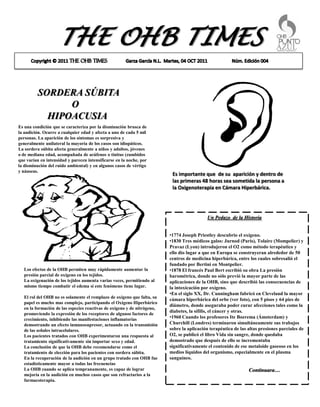 THE OHB TIMES

         SORDERA SÚBITA
               O
           HIPOACUSIA
Es una condición que se caracteriza por la disminución brusca de
la audición. Ocurre a cualquier edad y afecta a uno de cada 5 mil
personas. La aparición de los síntomas es sorpresiva y
generalmente unilateral la mayoría de los casos son idiopáticos.
La sordera súbita afecta generalmente a niños y adultos, jóvenes
o de mediana edad, acompañada de acúfenos o tinitus (zumbidos
que varían en intensidad y parecen intensificarse en la noche, por
la disminución del ruido ambiental) y en algunos casos de vértigo
y náuseas.
                                                                          Es importante que de su aparición y dentro de
                                                                          las primeras 48 horas sea sometida la persona a
                                                                          la Oxigenoterapia en Cámara Hiperbárica.




                                                                                           Un Pedazo de la Historia


                                                                         •1774 Joseph Priestley descubrio el oxígeno.
                                                                         •1830 Tres médicos galos: Jurnod (Paris), Tolaire (Mompelier) y
                                                                         Pravaz (Lyon) introdujeron el O2 como método terapéutico y
                                                                         ello dio lugar a que en Europa se construyeran alrededor de 50
                                                                         centros de medicina hiperbárica, entre los cuales sobresalió el
                                                                         fundado por Bertini en Montpelier.
  Los efectos de la OHB permiten muy rápidamente aumentar la             •1878 El francés Paul Bert escribió su obra La presión
  presión parcial de oxigeno en los tejidos.                             barométrica, donde no sólo previó la mayor parte de las
  La oxigenación de los tejidos aumenta varias veces, permitiendo al     aplicaciones de la OHB, sino que describió las consecuencias de
  mismo tiempo combatir el edema si este fenómeno tiene lugar.           la intoxicación por oxígeno.
                                                                         •En el siglo XX, Dr. Cunningham fabricó en Cleveland la mayor
  El rol del OHB no es solamente el remplazo de oxigeno que falta, su
                                                                         cámara hiperbárica del orbe (ver foto), con 5 pisos y 64 pies de
  papel es mucho mas complejo, participando el Oxigeno Hiperbárico
                                                                         diámetro, donde aseguraba poder curar afecciones tales como la
  en la formación de las especies reactivas de oxigeno y de nitrógeno,
                                                                         diabetes, la sífilis, el cáncer y otras.
  promoviendo la expresión de los receptores de algunos factores de
  crecimiento, inhibiendo las manifestaciones inflamatorias              •1960 Cuando los profesores Ite Boerema (Ámsterdam) y
  demostrando un efecto inmunosupresor, actuando en la transmisión       Churchill (Londres) terminaron simultáneamente sus trabajos
  de las señales intracelulares.                                         sobre la aplicación terapéutica de las altas presiones parciales de
  Los pacientes tratados con OHB experimentaron una respuesta al         O2, se publicó el libro Vida sin sangre, donde quedaba
  tratamiento significativamente sin importar sexo y edad.               demostrado que después de ello se incrementaba
  La conclusión de que la OHB debe recomendarse como el                  significativamente el contenido de ese metaloide gaseoso en los
  tratamiento de elección para los pacientes con sordera súbita.         medios líquidos del organismo, especialmente en el plasma
  En la recuperación de la audición en un grupo tratado con OHB fue      sanguíneo.
  estadísticamente mayor a todas las frecuencias
  La OHB cuando se aplica tempranamente, es capaz de lograr                                                     Continuara…
  mejoría en la audición en muchos casos que son refractarios a la
  farmacoterapia.
 