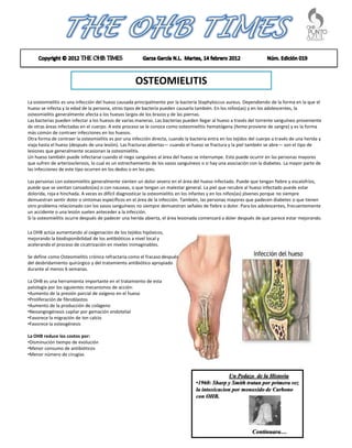 OSTEOMIELITIS
La osteomielitis es una infección del hueso causada principalmente por la bacteria Staphyloccus aureus. Dependiendo de la forma en la que el
hueso se infecta y la edad de la persona, otros tipos de bacteria pueden causarla también. En los niños(as) y en los adolescentes, la
osteomielitis generalmente afecta a los huesos largos de los brazos y de las piernas.
Las bacterias pueden infectar a los huesos de varias maneras. Las bacterias pueden llegar al hueso a través del torrente sanguíneo proveniente
de otras áreas infectadas en el cuerpo. A este proceso se le conoce como osteomielitis hematógena (hema proviene de sangre) y es la forma
más común de contraer infecciones en los huesos.
Otra forma de contraer la osteomielitis es por una infección directa, cuando la bacteria entra en los tejidos del cuerpo a través de una herida y
viaja hasta el hueso (después de una lesión). Las fracturas abiertas— cuando el hueso se fractura y la piel también se abre— son el tipo de
lesiones que generalmente ocasionan la osteomielitis.
Un hueso también puede infectarse cuando el riego sanguíneo al área del hueso se interrumpe. Esto puede ocurrir en las personas mayores
que sufren de arteriosclerosis, lo cual es un estrechamiento de los vasos sanguíneos o si hay una asociación con la diabetes. La mayor parte de
las infecciones de este tipo ocurren en los dedos o en los pies.

Las personas con osteomielitis generalmente sienten un dolor severo en el área del hueso infectado. Puede que tengan fiebre y escalofríos,
puede que se sientan cansados(as) o con nauseas, o que tengan un malestar general. La piel que recubre al hueso infectado puede estar
dolorida, roja e hinchada. A veces es difícil diagnosticar la osteomielitis en los infantes y en los niños(as) jóvenes porque no siempre
demuestran sentir dolor o síntomas específicos en el área de la infección. También, las personas mayores que padecen diabetes o que tienen
otro problema relacionado con los vasos sanguíneos no siempre demuestran señales de fiebre o dolor. Para los adolescentes, frecuentemente
un accidente o una lesión suelen anteceder a la infección.
Si la osteomielitis ocurre después de padecer una herida abierta, el área lesionada comenzará a doler después de que parece estar mejorando.

La OHB actúa aumentando al oxigenación de los tejidos hipóxicos,
mejorando la biodisponibilidad de los antibióticos a nivel local y
acelerando el proceso de cicatrización en niveles inimaginables.

Se define como Osteomielitis crónica refractaria como el fracaso después
del desbridamiento quirúrgico y del tratamiento antibiótico apropiado
durante al menos 6 semanas.

La OHB es una herramienta importante en el tratamiento de esta
patología por los siguientes mecanismos de acción:
•Aumento de la presión parcial de oxígeno en el hueso
•Proliferación de fibroblastos
•Aumento de la producción de colágeno
•Neoangiogénesis capilar por gemación endotelial
•Favorece la migración de Ion calcio
•Favorece la osteogénesis

La OHB reduce los costos por:
•Disminución tiempo de evolución
•Menor consumo de antibióticos
•Menor número de cirugías



                                                                                                 Un Pedazo de la Historia
                                                                                   •1960: Sharp y Smith tratan por primera vez
                                                                                   la intoxicacion por monoxido de Carbono
                                                                                   con OHB.




                                                                                                              Continuara…
 