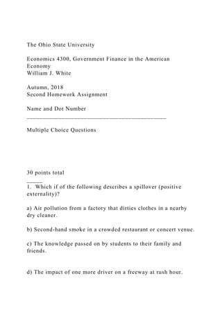 The Ohio State University
Economics 4300, Government Finance in the American
Economy
William J. White
Autumn, 2018
Second Homework Assignment
Name and Dot Number
____________________________________________
Multiple Choice Questions
30 points total
_____
1. Which if of the following describes a spillover (positive
externality)?
a) Air pollution from a factory that dirties clothes in a nearby
dry cleaner.
b) Second-hand smoke in a crowded restaurant or concert venue.
c) The knowledge passed on by students to their family and
friends.
d) The impact of one more driver on a freeway at rush hour.
 