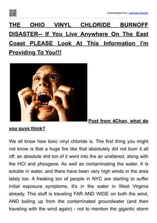 Downloaded from: justpaste.it/bas3v
THE OHIO VINYL CHLORIDE BURNOFF
DISASTER-- If You Live Anywhere On The East
Coast PLEASE Look At This Information I'm
Providing To You!!!
Post from 4Chan, what do
you guys think?
We all know how toxic vinyl chloride is. The first thing you might
not know is that a huge fire like that absolutely did not burn it all
off: an absolute shit ton of it went into the air unaltered, along with
the HCI and phosgene. As well as contaminating the water. It is
soluble in water, and there have been very high winds in the area
lately too. A freaking ton of people in NYC are starting to suffer
initial exposure symptoms. It's in the water in West Virginia
already. This stuff is traveling FAR AND WIDE on both the wind,
AND boiling up from the contaminated groundwater (and then
traveling with the wind again) - not to mention the gigantic storm
 