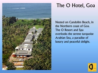 The O Hotel, Goa
Nested on Candolim Beach, in
the Northern coast of Goa.
The O Resort and Spa
overlooks the serene turquoise
Arabian Sea, a paradise ofArabian Sea, a paradise of
luxury and peaceful delight.
 