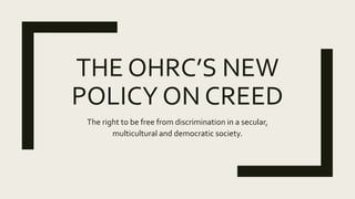 THE OHRC’S NEW
POLICY ON CREED
The right to be free from discrimination in a secular,
multicultural and democratic society.
 