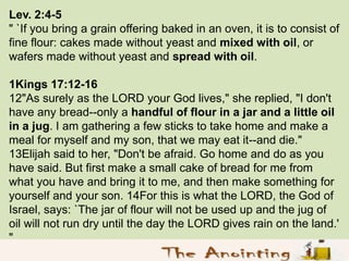 Lev. 2:4-5
" `If you bring a grain offering baked in an oven, it is to consist of
fine flour: cakes made without yeast and...