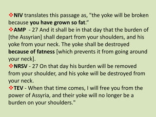 NIV translates this passage as, "the yoke will be broken
because you have grown so fat.“
AMP - 27 And it shall be in tha...
