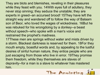 They are blots and blemishes, reveling in their pleasures
while they feast with you. 14With eyes full of adultery, they
ne...