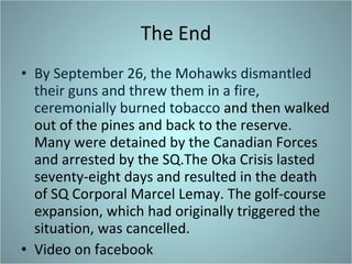 The End By September 26, the Mohawks dismantled their guns and threw them in a fire, ceremonially burned tobacco  and then walked out of the pines and back to the reserve. Many were detained by the Canadian Forces and arrested by the SQ.The Oka Crisis lasted seventy-eight days and resulted in the death of SQ Corporal Marcel Lemay. The golf-course expansion, which had originally triggered the situation, was cancelled. Video on facebook 