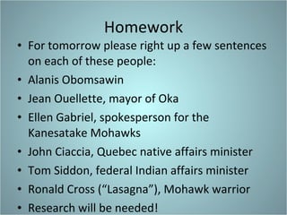 Homework For tomorrow please right up a few sentences on each of these people: Alanis Obomsawin  Jean Ouellette, mayor of Oka Ellen Gabriel, spokesperson for the Kanesatake Mohawks John Ciaccia, Quebec native affairs minister Tom Siddon, federal Indian affairs minister Ronald Cross (“Lasagna”), Mohawk warrior Research will be needed! 