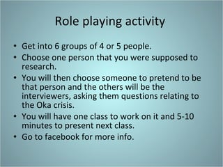 Role playing activity  Get into 6 groups of 4 or 5 people.  Choose one person that you were supposed to research. You will then choose someone to pretend to be that person and the others will be the interviewers, asking them questions relating to the Oka crisis. You will have one class to work on it and 5-10 minutes to present next class. Go to facebook for more info.  