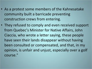 As a protest some members of the Kahnesatake community built a barricade preventing construction crews from entering.  They refused to comply and even received support from Quebec’s Minister for Native Affairs, John Ciaccia, who wrote a letter saying, these people have seen their lands disappear without having been consulted or compensated, and that, in my opinion, is unfair and unjust, especially over a golf course." 