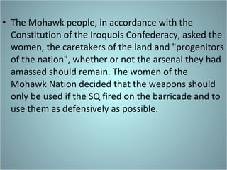 The Mohawk people, in accordance with the Constitution of the Iroquois Confederacy, asked the women, the caretakers of the land and "progenitors of the nation", whether or not the arsenal they had amassed should remain. The women of the Mohawk Nation decided that the weapons should only be used if the SQ fired on the barricade and to use them as defensively as possible. 