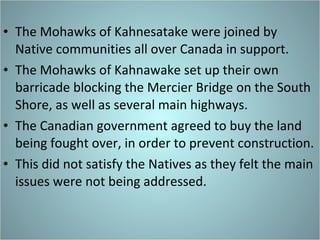 The Mohawks of Kahnesatake were joined by Native communities all over Canada in support. The Mohawks of Kahnawake set up their own barricade blocking the Mercier Bridge on the South Shore, as well as several main highways.  The Canadian government agreed to buy the land being fought over, in order to prevent construction. This did not satisfy the Natives as they felt the main issues were not being addressed.  