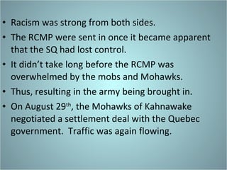 Racism was strong from both sides.  The RCMP were sent in once it became apparent that the SQ had lost control. It didn’t take long before the RCMP was overwhelmed by the mobs and Mohawks. Thus, resulting in the army being brought in. On August 29 th , the Mohawks of Kahnawake negotiated a settlement deal with the Quebec government.  Traffic was again flowing. 