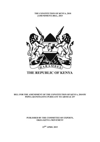 THE CONSTITUTION OF KENYA, 2010
(AMENDMENT) BILL, 2015
BILL FOR THE AMENDMENT OF THE CONSTITUTION OF KENYA, 2010 BY
POPULAR INITIATIVE PURSUANT TO ARTICLE 257
PUBLISHED BY THE COMMITTEE OF EXPERTS,
OKOA KENYA MOVEMENT
23RD
APRIL 2015
 