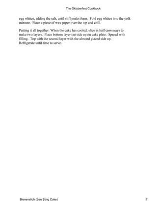 The Oktoberfest Cookbook


egg whites, adding the salt, until stiff peaks form. Fold egg whites into the yolk
mixture. Place a piece of wax paper over the top and chill.

Putting it all together: When the cake has cooled, slice in half crossways to
make two layers. Place bottom layer cut side up on cake plate. Spread with
filling. Top with the second layer with the almond glazed side up.
Refrigerate until time to serve.




Bienenstich (Bee Sting Cake)                                                         7
 