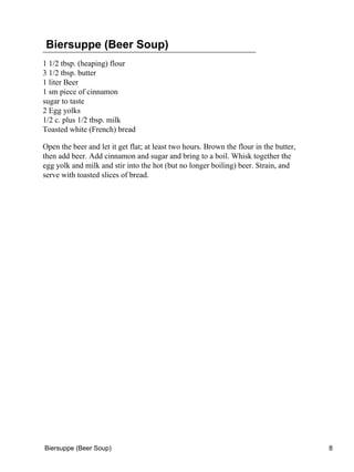 Biersuppe (Beer Soup)
1 1/2 tbsp. (heaping) flour
3 1/2 tbsp. butter
1 liter Beer
1 sm piece of cinnamon
sugar to taste
2 Egg yolks
1/2 c. plus 1/2 tbsp. milk
Toasted white (French) bread

Open the beer and let it get flat; at least two hours. Brown the flour in the butter,
then add beer. Add cinnamon and sugar and bring to a boil. Whisk together the
egg yolk and milk and stir into the hot (but no longer boiling) beer. Strain, and
serve with toasted slices of bread.




Biersuppe (Beer Soup)                                                                   8
 