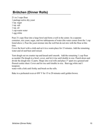 Brötchen (Dinner Rolls)
2½ to 3 cups flour
1 package active dry yeast
1 tsp. sugar
1 tsp. salt
1 tsp. oil
1 cup warm water
1 egg white

Pour 2½ cups flour into a large bowl and form a well in the center. In a separate
container, mix yeast, sugar, and two tablespoons of water (the water comes from the 1 cup
listed above ). Pour the yeast mixture into the well but do not mix with the flour at this
time.
Cover the bowl with a cloth and set it in a warm place for 15 minutes. Add the remaining
water and oil and beat until mixed.

Turn dough out on counter top and knead until smooth. Add the remaining ½ cup flour
as needed. Put dough in a bowl, cover, and let it rise until double in size. Punch down and
divide the dough into 12 parts. Shape into oval rolls and place 3" apart on a greased and
floured cookie sheet. Cover and let rise until double in size. Beat egg white and 1
teaspoon
water with a fork until frothy and brush on the rolls.

Bake in a preheated oven at 450° F for 15 to 20 minutes until golden brown.




Brötchen (Dinner Rolls)                                                                       10
 