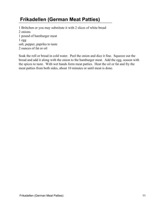 Frikadellen (German Meat Patties)
1 Brötchen or you may substitute it with 2 slices of white bread
2 onions
1 pound of hamburger meat
1 egg
salt, pepper, paprika to taste
2 ounces of fat or oil

Soak the roll or bread in cold water. Peel the onion and dice it fine. Squeeze out the
bread and add it along with the onion to the hamburger meat. Add the egg, season with
the spices to taste. With wet hands form meat patties. Heat the oil or fat and fry the
meat patties from both sides, about 10 minutes or until meat is done.




Frikadellen (German Meat Patties)                                                        11
 