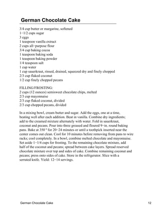 German Chocolate Cake
3/4 cup butter or margarine, softened
1−1/2 cups sugar
3 eggs
1 teaspoon vanilla extract
2 cups all−purpose flour
3/4 cup baking cocoa
1 teaspoon baking soda
1 teaspoon baking powder
1/4 teaspoon salt
1 cup water
1 cup sauerkraut, rinsed, drained, squeezed dry and finely chopped
2/3 cup flaked coconut
1/2 cup finely chopped pecans

FILLING/FROSTING:
2 cups (12 ounces) semisweet chocolate chips, melted
2/3 cup mayonnaise
2/3 cup flaked coconut, divided
2/3 cup chopped pecans, divided

In a mixing bowl, cream butter and sugar. Add the eggs, one at a time,
beating well after each addition. Beat in vanilla. Combine dry ingredients;
add to the creamed mixture alternately with water. Fold in sauerkraut,
coconut and pecans. Pour into three greased and floured 9−in. round baking
pans. Bake at 350 º for 20−24 minutes or until a toothpick inserted near the
center comes out clean. Cool for 10 minutes before removing from pans to wire
racks; cool completely. In a bowl, combine melted chocolate and mayonnaise.
Set aside 1−1/4 cups for frosting. To the remaining chocolate mixture, add
half of the coconut and pecans; spread between cake layers. Spread reserved
chocolate mixture over top and sides of cake. Combine remaining coconut and
pecans; press onto sides of cake. Store in the refrigerator. Slice with a
serrated knife. Yield: 12−14 servings.




German Chocolate Cake                                                           12
 