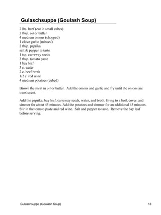 Gulaschsuppe (Goulash Soup)
2 lbs. beef (cut in small cubes)
3 tbsp. oil or butter
4 medium onions (chopped)
1 clove garlic (minced)
2 tbsp. paprika
salt & pepper tp taste
1 tsp. carraway seeds
3 tbsp. tomato paste
1 bay leaf
3 c. water
2 c. beef broth
1/2 c. red wine
4 medium potatoes (cubed)

Brown the meat in oil or butter. Add the onions and garlic and fry until the onions are
translucent.

Add the paprika, bay leaf, carraway seeds, water, and broth. Bring to a boil, cover, and
simmer for about 45 minutes. Add the potatoes and simmer for an additional 45 minutes.
Stir in the tomato paste and red wine. Salt and pepper to taste. Remove the bay leaf
before serving.




Gulaschsuppe (Goulash Soup)                                                                13
 