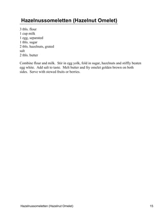 Hazelnussomeletten (Hazelnut Omelet)
3 tbls. flour
1 cup milk
1 egg, separated
1 tbls. sugar
2 tbls. hazelnuts, grated
salt
2 tbls. butter

Combine flour and milk. Stir in egg yolk, fold in sugar, hazelnuts and stiffly beaten
egg white. Add salt to taste. Melt butter and fry omelet golden brown on both
sides. Serve with stewed fruits or berries.




Hazelnussomeletten (Hazelnut Omelet)                                                    15
 