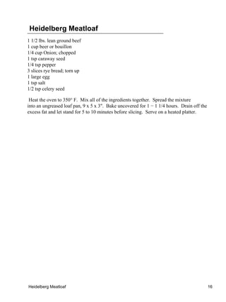Heidelberg Meatloaf
1 1/2 lbs. lean ground beef
1 cup beer or bouillon
1/4 cup Onion; chopped
1 tsp caraway seed
1/4 tsp pepper
3 slices rye bread; torn up
1 large egg
1 tsp salt
1/2 tsp celery seed

 Heat the oven to 350° F. Mix all of the ingredients together. Spread the mixture
into an ungreased loaf pan, 9 x 5 x 3". Bake uncovered for 1 − 1 1/4 hours. Drain off the
excess fat and let stand for 5 to 10 minutes before slicing. Serve on a heated platter.




Heidelberg Meatloaf                                                                         16
 