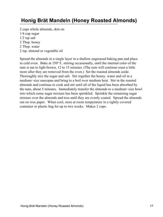 Honig Brät Mandeln (Honey Roasted Almonds)
2 cups whole almonds, skin on
1/4 cup sugar
1/2 tsp salt
2 Tbsp. honey
2 Tbsp. water
2 tsp. almond or vegetable oil

Spread the almonds in a single layer in a shallow ungreased baking pan and place
in cold oven. Bake at 350º F, stirring occasionally, until the internal color of the
nuts is tan to light brown, 12 to 15 minutes. (The nuts will continue roast a little
more after they are removed from the oven.) Set the roasted almonds aside.
Thoroughly mix the sugar and salt. Stir together the honey, water and oil in a
medium−size saucepan and bring to a boil over medium heat. Stir in the roasted
almonds and continue to cook and stir until all of the liquid has been absorbed by
the nuts, about 5 minutes. Immediately transfer the almonds to a medium−size bowl
into which some sugar mixture has been sprinkled. Sprinkle the remaining sugar
mixture over the almonds and toss until they are evenly coated. Spread the almonds
out on wax paper. When cool, store at room temperature in a tightly covered
container or plastic bag for up to two weeks. Makes 2 cups.




Honig Brät Mandeln (Honey Roasted Almonds)                                             17
 
