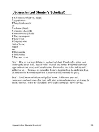 Jägerschnitzel (Hunter's Schnitzel)
1 lb. boneless pork or veal cutlets
2 eggs (beaten)
1/2 cup bread crumbs
oil
2 oz bacon (diced)
4 oz onions (chopped)
8 oz mushrooms (sliced)
1 Tbsp tomato paste
1/2 cup water
1/2 cup dry wine
dash of thyme
pepper
salt
1/2 tsp paprika
1 Tbsp parsley
2 Tbsp sour cream

Step 1. Heat oil in a large skillet over medium high heat. Pound cutlets with a meat
tenderizer to flatten them. Season cutlets with salt and pepper, dredge them in beaten
eggs and then coat evenly with bread crumbs. Place cutlets into skillet and fry until
golden brown (1−2 minutes on each side). Remove the meat from the skillet and drain
on paper towels. Keep the meat warm in the oven while you make the gravy.

Step 2. Sauté bacon and onions until golden brown. Add tomato paste and
mushrooms, and sauté over a low heat. Add wine, water and seasonings; let simmer for
about 5 minutes. Stir in the sour cream. Pour over Schnitzel just before serving.




Jägerschnitzel (Hunter's Schnitzel)                                                      18
 