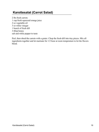 Karottesalat (Carrot Salad)
2 lbs fresh carrots
1 cup fresh squeezed orange juice
2 oz vegetable oil
3 oz white vinegar
1 bunch of fresh dill
3 tblsp honey
salt and white pepper to taste

Peel, then shred the carrots with a grater. Chop the fresh dill into tiny pieces. Mix all
ingredients together and let marinate for 1/2 hour at room temperature to let the flavors
blend.




Karottesalat (Carrot Salad)                                                                 19
 