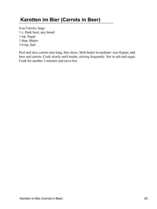 Karotten im Bier (Carrots in Beer)
4 ea Carrots; large
1 c. Dark beer; any brand
1 tsp. Sugar
1 tbsp. Butter
1/4 tsp. Salt

Peel and slice carrots into long, thin slices. Melt butter in medium−size frypan; add
beer and carrots. Cook slowly until tender, stirring frequently. Stir in salt and sugar.
Cook for another 2 minutes and serve hot.




Karotten im Bier (Carrots in Beer)                                                         20
 