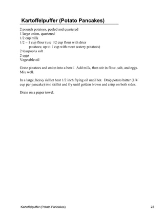 Kartoffelpuffer (Potato Pancakes)
2 pounds potatoes, peeled and quartered
1 large onion, quartered
1/2 cup milk
1/2 − 1 cup flour (use 1/2 cup flour with drier
      potatoes; up to 1 cup with more watery potatoes)
2 teaspoons salt
2 eggs
Vegetable oil

Grate potatoes and onion into a bowl. Add milk, then stir in flour, salt, and eggs.
Mix well.

In a large, heavy skillet heat 1/2 inch frying oil until hot. Drop potato batter (1/4
cup per pancake) into skillet and fry until golden brown and crisp on both sides.

Drain on a paper towel.




Kartoffelpuffer (Potato Pancakes)                                                       22
 