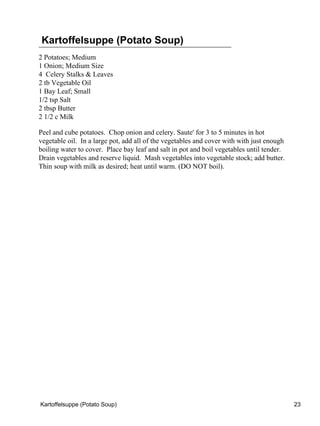 Kartoffelsuppe (Potato Soup)
2 Potatoes; Medium
1 Onion; Medium Size
4 Celery Stalks & Leaves
2 tb Vegetable Oil
1 Bay Leaf; Small
1/2 tsp Salt
2 tbsp Butter
2 1/2 c Milk

Peel and cube potatoes. Chop onion and celery. Saute' for 3 to 5 minutes in hot
vegetable oil. In a large pot, add all of the vegetables and cover with with just enough
boiling water to cover. Place bay leaf and salt in pot and boil vegetables until tender.
Drain vegetables and reserve liquid. Mash vegetables into vegetable stock; add butter.
Thin soup with milk as desired; heat until warm. (DO NOT boil).




Kartoffelsuppe (Potato Soup)                                                               23
 