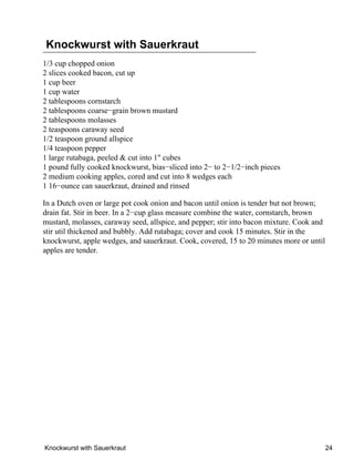 Knockwurst with Sauerkraut
1/3 cup chopped onion
2 slices cooked bacon, cut up
1 cup beer
1 cup water
2 tablespoons cornstarch
2 tablespoons coarse−grain brown mustard
2 tablespoons molasses
2 teaspoons caraway seed
1/2 teaspoon ground allspice
1/4 teaspoon pepper
1 large rutabaga, peeled & cut into 1" cubes
1 pound fully cooked knockwurst, bias−sliced into 2− to 2−1/2−inch pieces
2 medium cooking apples, cored and cut into 8 wedges each
1 16−ounce can sauerkraut, drained and rinsed

In a Dutch oven or large pot cook onion and bacon until onion is tender but not brown;
drain fat. Stir in beer. In a 2−cup glass measure combine the water, cornstarch, brown
mustard, molasses, caraway seed, allspice, and pepper; stir into bacon mixture. Cook and
stir util thickened and bubbly. Add rutabaga; cover and cook 15 minutes. Stir in the
knockwurst, apple wedges, and sauerkraut. Cook, covered, 15 to 20 minutes more or until
apples are tender.




Knockwurst with Sauerkraut                                                                 24
 