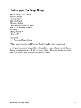 Kohlsuppe (Cabbage Soup)
4 Slices Bacon, Thick, Diced
2 Onions, Sliced
1 Turnip, Sliced
2 Carrots, Diced
2 Potatoes, Cubed
1 Head Green Cabbage, shredded
4 c Chicken Stock Or Bouillon
2 c Water
6 Sprigs Parsley *
1 Bay Leaf *

GARNISH:
1/4 c Parmesan Cheese, Grated

* The 6 sprigs of parsley and 1 bay leaf should be tied together with a thread.

In a 6−quart saucepan or pot, combine all ingredients except salt, pepper and cheese.
Simmer partially covered for 1−1/2 to 2 hours. Discard the parsley bundle; season to
taste. Pour into hot soup bowls and garnish with cheese.




Kohlsuppe (Cabbage Soup)                                                                25
 