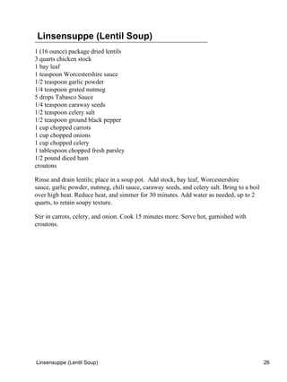 Linsensuppe (Lentil Soup)
1 (16 ounce) package dried lentils
3 quarts chicken stock
1 bay leaf
1 teaspoon Worcestershire sauce
1/2 teaspoon garlic powder
1/4 teaspoon grated nutmeg
5 drops Tabasco Sauce
1/4 teaspoon caraway seeds
1/2 teaspoon celery salt
1/2 teaspoon ground black pepper
1 cup chopped carrots
1 cup chopped onions
1 cup chopped celery
1 tablespoon chopped fresh parsley
1/2 pound diced ham
croutons

Rinse and drain lentils; place in a soup pot. Add stock, bay leaf, Worcestershire
sauce, garlic powder, nutmeg, chili sauce, caraway seeds, and celery salt. Bring to a boil
over high heat. Reduce heat, and simmer for 30 minutes. Add water as needed, up to 2
quarts, to retain soupy texture.

Stir in carrots, celery, and onion. Cook 15 minutes more. Serve hot, garnished with
croutons.




Linsensuppe (Lentil Soup)                                                                    26
 