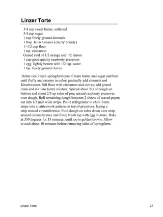 Linzer Torte
  3/4 cup sweet butter, softened
  3/4 cup sugar
  1 cup finely ground almonds
  1 tbsp. Kirschwasser (cherry brandy)
  1−1/2 cup flour
  1 tsp. cinnamon
  Grated rind of 1/2 orange and 1/2 lemon
  1 cup good quality raspberry preserves
  1 egg, lightly beaten with 1/2 tsp. water
  1 tsp. finely ground cloves

 Butter one 9 inch springform pan. Cream butter and sugar and beat
until fluffy and creamy in color; gradually add almonds and
Kirschwasser. Sift flour with cinnamon and cloves; add grated
rinds and stir into butter mixture. Spread about 2/3 of dough on
bottom and about 2/3 up sides of pan; spread raspberry preserves
over dough. Roll remaining dough between 2 sheets of waxed paper;
cut into 1/2 inch wide strips. Put in refrigerator to chill. Form
strips into a latticework pattern on top of preserves, laying a
strip around circumference. Push dough on sides down over strip
around circumference and flute; brush top with egg mixture. Bake
at 350 degrees for 35 minutes, until top is golden brown. Allow
to cool about 10 minutes before removing sides of springform.




Linzer Torte                                                         27
 