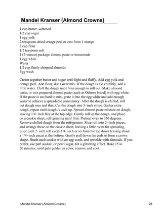 Mandel Kranser (Almond Crowns)
1 cup butter, softened
1/2 cup sugar
1 egg yolk
2 teaspoons dried orange peel or zest from 1 orange
2 cup flour
1/2 teaspoon salt
1 (7−ounce) package almond paste or homemade
1 egg white
Water
1/2 cup finely chopped almonds
Egg wash

Cream together butter and sugar until light and fluffy. Add egg yolk and
orange peel. Add flour, don t over mix. If the dough is too crumbly, add a
little water. Chill the dough until firm enough to roll out. Make almond
paste, or mix prepared almond paste (such as Odense brand) with egg white.
If the paste is too hard to mix, grate it into the egg white and add enough
water to achieve a spreadable consistency. After the dough is chilled, roll
out dough nice and thin. Cut the dough into 3−inch strips. Gather extra
dough, repeat until dough is used up. Spread almond paste mixture on dough,
leaving 1/4−inch free at the top edge. Gently roll up the dough, and place
on a cookie sheet, refrigerating until firm. Preheat oven to 350 degrees.
Remove chilled dough from the refrigerator. Slice roll into 2−inch pieces,
and arrange these on the cookie sheet, leaving a little room for spreading.
Slice each 2−inch roll every 1/4−inch or so from the top down leaving about
a 1/4−inch uncut at the bottom. Gently pull down the ends to form a crown
shape. Brush each cookie with an egg wash, and sprinkle with almonds. If you
prefer, use parl suukar, or pearl sugar, for a glittering effect. Bake 15 to
20 minutes, until pale golden in color, remove and cool.




Mandel Kranser (Almond Crowns)                                                 28
 