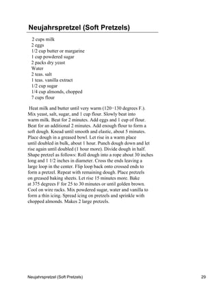 Neujahrspretzel (Soft Pretzels)
  2 cups milk
  2 eggs
  1/2 cup butter or margarine
  1 cup powdered sugar
  2 packs dry yeast
  Water
  2 teas. salt
  1 teas. vanilla extract
  1/2 cup sugar
  1/4 cup almonds, chopped
  7 cups flour

 Heat milk and butter until very warm (120−130 degrees F.).
Mix yeast, salt, sugar, and 1 cup flour. Slowly beat into
warm milk. Beat for 2 minutes. Add eggs and 1 cup of flour.
Beat for an additional 2 minutes. Add enough flour to form a
soft dough. Knead until smooth and elastic, about 5 minutes.
Place dough in a greased bowl. Let rise in a warm place
until doubled in bulk, about 1 hour. Punch dough down and let
rise again until doubled (1 hour more). Divide dough in half.
Shape pretzel as follows: Roll dough into a rope about 30 inches
long and 1 1/2 inches in diameter. Cross the ends leaving a
large loop in the center. Flip loop back onto crossed ends to
form a pretzel. Repeat with remaining dough. Place pretzels
on greased baking sheets. Let rise 15 minutes more. Bake
at 375 degrees F for 25 to 30 minutes or until golden brown.
Cool on wire racks. Mix powdered sugar, water and vanilla to
form a thin icing. Spread icing on pretzels and sprinkle with
chopped almonds. Makes 2 large pretzels.




Neujahrspretzel (Soft Pretzels)                                    29
 