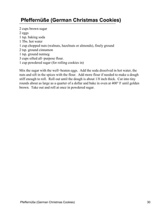 Pfeffernüße (German Christmas Cookies)
2 cups brown sugar
2 eggs
1 tsp. baking soda
1 Tbs. hot water
1 cup chopped nuts (walnuts, hazelnuts or almonds), finely ground
2 tsp. ground cinnamon
1 tsp. ground nutmeg
3 cups sifted all−purpose flour.
1 cup powdered sugar (for rolling cookies in)

Mix the sugar with the well−beaten eggs. Add the soda dissolved in hot water, the
nuts and sift in the spices with the flour. Add more flour if needed to make a dough
stiff enough to roll. Roll out until the dough is about 1/8 inch thick. Cut into tiny
rounds about as large as a quarter of a dollar and bake in oven at 400° F until golden
brown. Take out and roll at once in powdered sugar.




Pfeffernüße (German Christmas Cookies)                                                   30
 