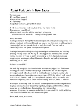 Roast Pork Loin in Beer Sauce
For marinade:
1/2 cup Dijon mustard
1 large onion, chopped
1/2 cup honey
3 cups beer (not dark), preferably German

3 1/2−pound boneless pork loin, tied (3 to 3 1/2 inches wide)
2 tablespoons vegetable oil
a beurre manié, made by rubbing together 1 tablespoon
    softened unsalted butter and 1 tablespoon all−purpose flour

Make marinade:
In a large saucepan stir together marinade ingredients. Bring marinade just to a boil,
stirring (marinade will rise and foam), and remove pan from heat. In a blender purée
marinade in 2 batches, transferring it as puréed to bowl. Cool marinade to
room temperature and spoon off any remaining foam.

In a large heavy resealable plastic bag combine pork and marinade and seal bag,
pressing out any excess air. Put bag in a baking pan and marinate pork, chilled,
turning bag once or twice, at least 8 hours and up to 24. Let pork in marinade
come to room temperature, about 40 minutes. Transfer marinade to a saucepan
and bring just to a boil.

Preheat oven to 375°F.

Pat pork dry with paper towels and season with salt and pepper. In a flameproof
roasting pan heat oil over moderately high heat until hot but not smoking and
brown pork on all sides. Roast pork in middle of oven, basting frequently with
some marinade, until a meat thermometer registers 155°F. for slightly pink meat, 1
to 1 1/2 hours. Transfer pork to a cutting board, reserving juices in roasting pan
and discarding string, and let stand, covered loosely with foil, about 15 minutes.

While pork is standing, skim and discard fat from pan and add remaining marinade.
Deglaze roasting pan over moderately high heat, scraping up brown bits. Bring
sauce just to a boil and strain through a fine sieve into another
saucepan. Bring sauce to a simmer and whisk in beurre manié, bit by bit, whisking
until sauce is combined well and thickened slightly.

Serve pork, sliced, with sauce.



Roast Pork Loin in Beer Sauce                                                            31
 