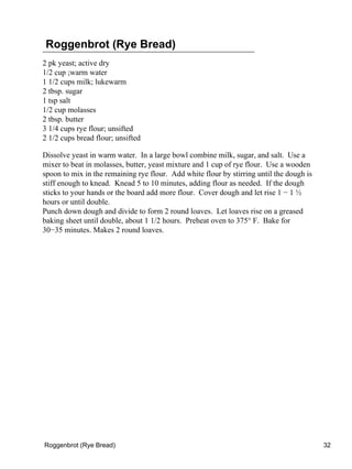 Roggenbrot (Rye Bread)
2 pk yeast; active dry
1/2 cup ;warm water
1 1/2 cups milk; lukewarm
2 tbsp. sugar
1 tsp salt
1/2 cup molasses
2 tbsp. butter
3 1/4 cups rye flour; unsifted
2 1/2 cups bread flour; unsifted

Dissolve yeast in warm water. In a large bowl combine milk, sugar, and salt. Use a
mixer to beat in molasses, butter, yeast mixture and 1 cup of rye flour. Use a wooden
spoon to mix in the remaining rye flour. Add white flour by stirring until the dough is
stiff enough to knead. Knead 5 to 10 minutes, adding flour as needed. If the dough
sticks to your hands or the board add more flour. Cover dough and let rise 1 − 1 ½
hours or until double.
Punch down dough and divide to form 2 round loaves. Let loaves rise on a greased
baking sheet until double, about 1 1/2 hours. Preheat oven to 375° F. Bake for
30−35 minutes. Makes 2 round loaves.




Roggenbrot (Rye Bread)                                                                    32
 