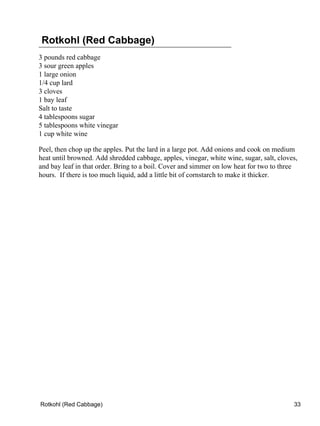 Rotkohl (Red Cabbage)
3 pounds red cabbage
3 sour green apples
1 large onion
1/4 cup lard
3 cloves
1 bay leaf
Salt to taste
4 tablespoons sugar
5 tablespoons white vinegar
1 cup white wine

Peel, then chop up the apples. Put the lard in a large pot. Add onions and cook on medium
heat until browned. Add shredded cabbage, apples, vinegar, white wine, sugar, salt, cloves,
and bay leaf in that order. Bring to a boil. Cover and simmer on low heat for two to three
hours. If there is too much liquid, add a little bit of cornstarch to make it thicker.




Rotkohl (Red Cabbage)                                                                    33
 